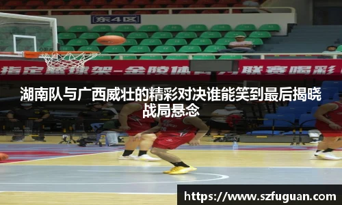 湖南队与广西威壮的精彩对决谁能笑到最后揭晓战局悬念
