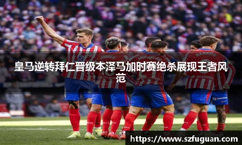 皇马逆转拜仁晋级本泽马加时赛绝杀展现王者风范