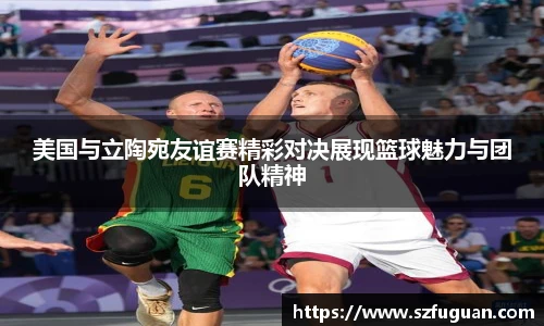 美国与立陶宛友谊赛精彩对决展现篮球魅力与团队精神